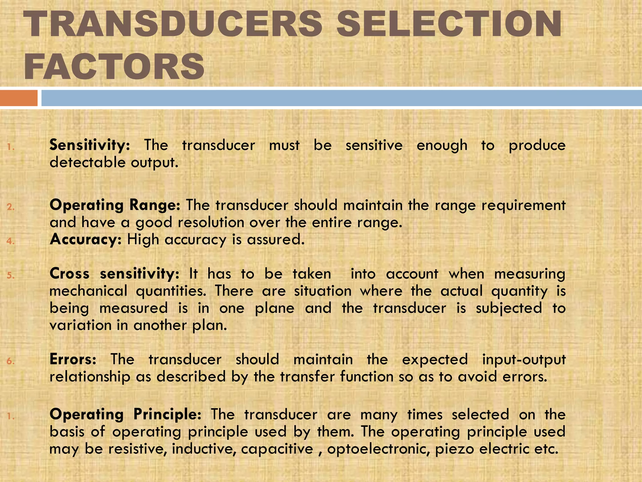 TRANSDUCERS SELECTION
FACTORS
1.

2.
4.
5.

6.

1.

Sensitivity: The transducer must be sensitive enough to produce
detectable output.
Operating Range: The transducer should maintain the range requirement
and have a good resolution over the entire range.
Accuracy: High accuracy is assured.
Cross sensitivity: It has to be taken into account when measuring
mechanical quantities. There are situation where the actual quantity is
being measured is in one plane and the transducer is subjected to
variation in another plan.
Errors: The transducer should maintain the expected input-output
relationship as described by the transfer function so as to avoid errors.
Operating Principle: The transducer are many times selected on the
basis of operating principle used by them. The operating principle used
may be resistive, inductive, capacitive , optoelectronic, piezo electric etc.

 