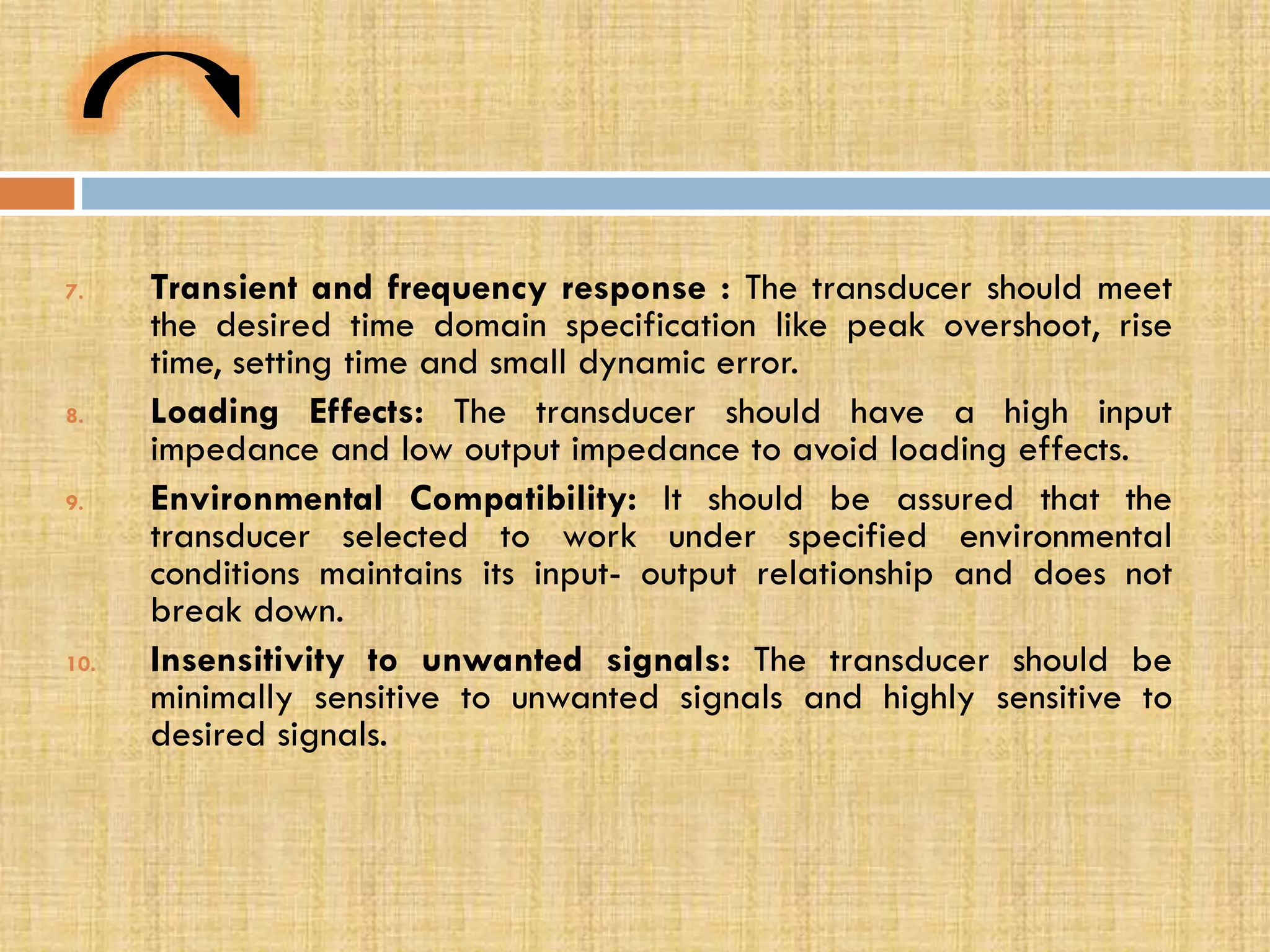 7.

8.

9.

10.

Transient and frequency response : The transducer should meet
the desired time domain specification like peak overshoot, rise
time, setting time and small dynamic error.
Loading Effects: The transducer should have a high input
impedance and low output impedance to avoid loading effects.
Environmental Compatibility: It should be assured that the
transducer selected to work under specified environmental
conditions maintains its input- output relationship and does not
break down.
Insensitivity to unwanted signals: The transducer should be
minimally sensitive to unwanted signals and highly sensitive to
desired signals.

 