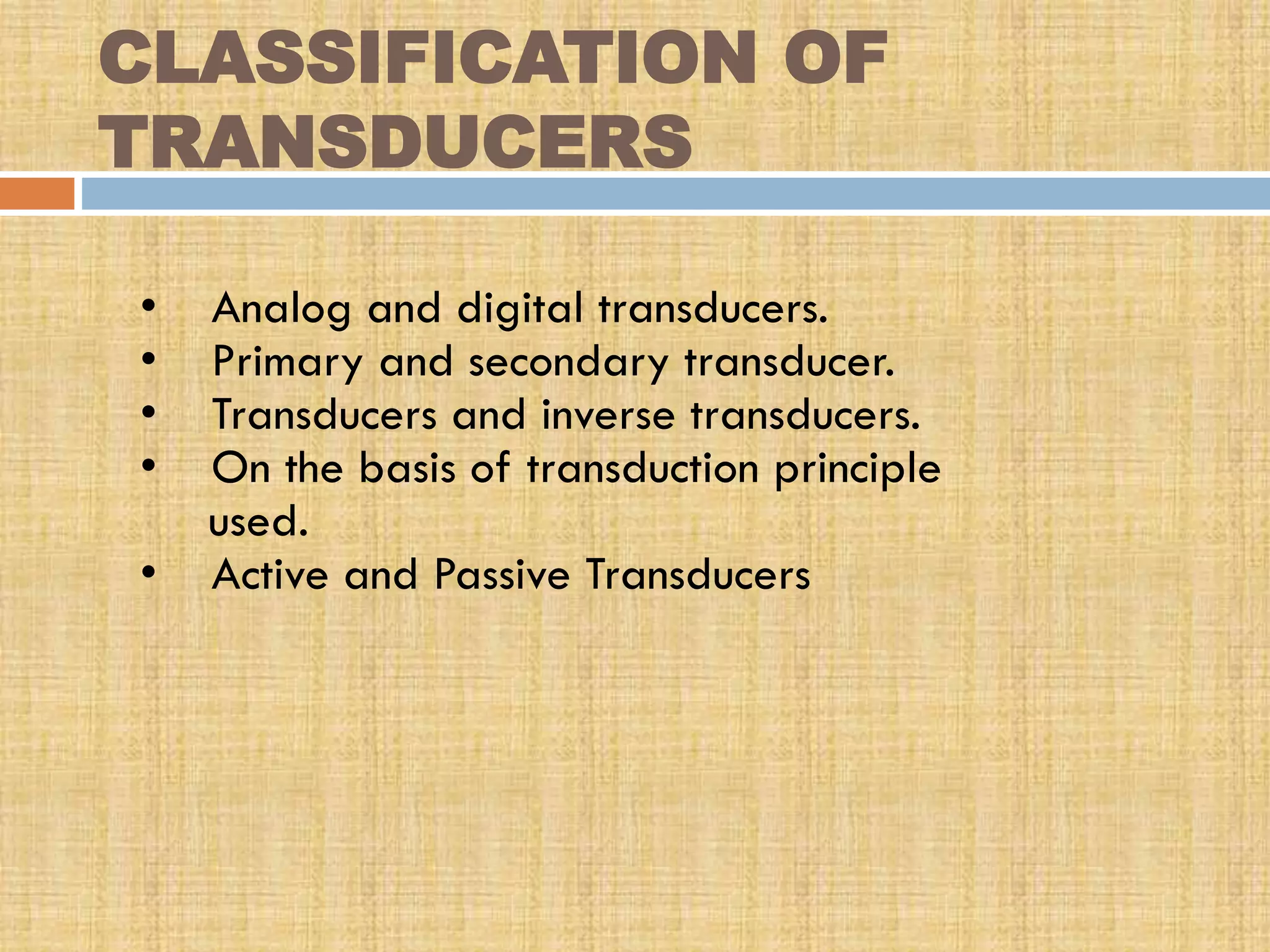 CLASSIFICATION OF
TRANSDUCERS
•
•
•
•
•

Analog and digital transducers.
Primary and secondary transducer.
Transducers and inverse transducers.
On the basis of transduction principle
used.
Active and Passive Transducers

 