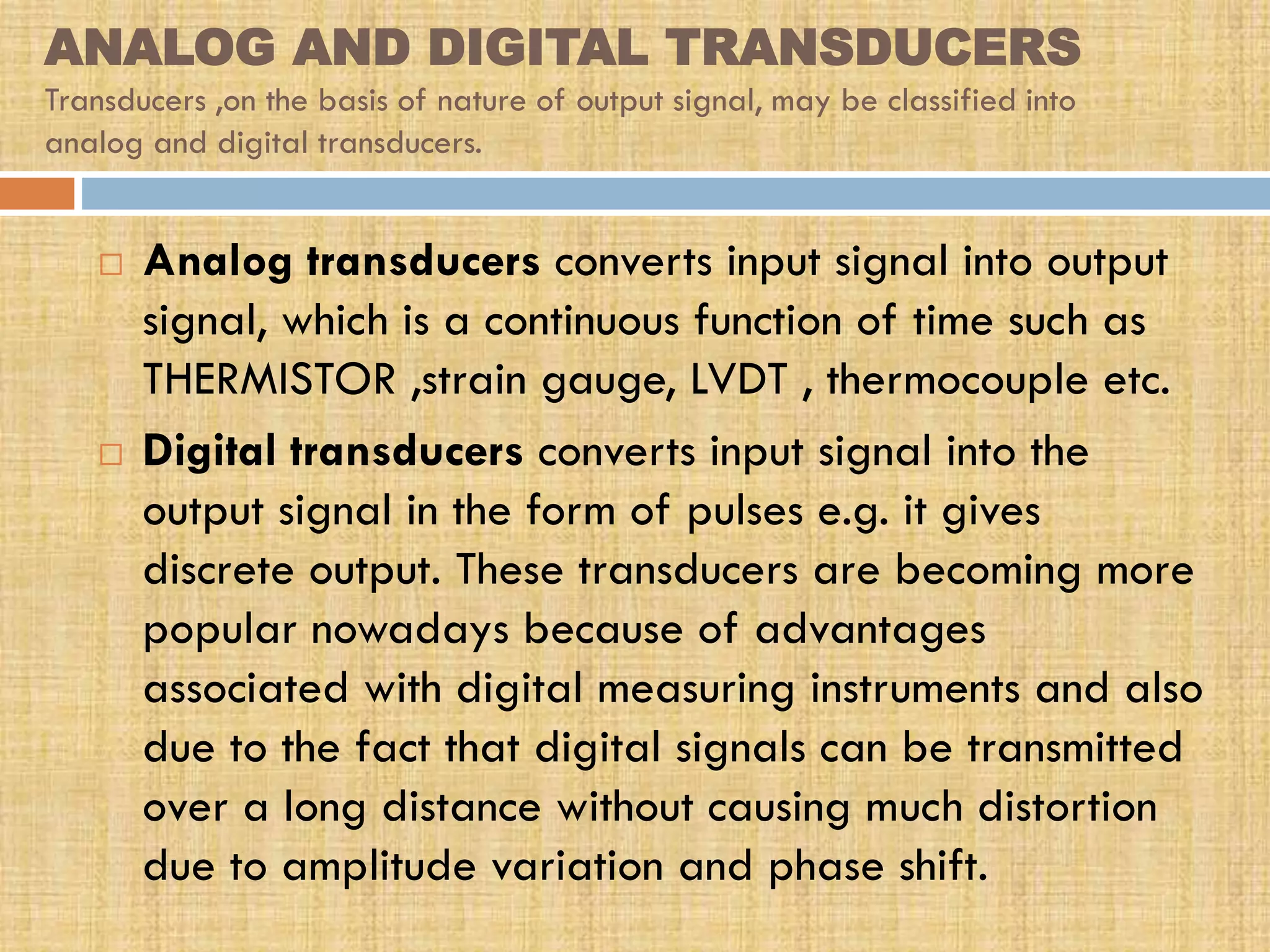 ANALOG AND DIGITAL TRANSDUCERS
Transducers ,on the basis of nature of output signal, may be classified into
analog and digital transducers.





Analog transducers converts input signal into output
signal, which is a continuous function of time such as
THERMISTOR ,strain gauge, LVDT , thermocouple etc.
Digital transducers converts input signal into the
output signal in the form of pulses e.g. it gives
discrete output. These transducers are becoming more
popular nowadays because of advantages
associated with digital measuring instruments and also
due to the fact that digital signals can be transmitted
over a long distance without causing much distortion
due to amplitude variation and phase shift.

 