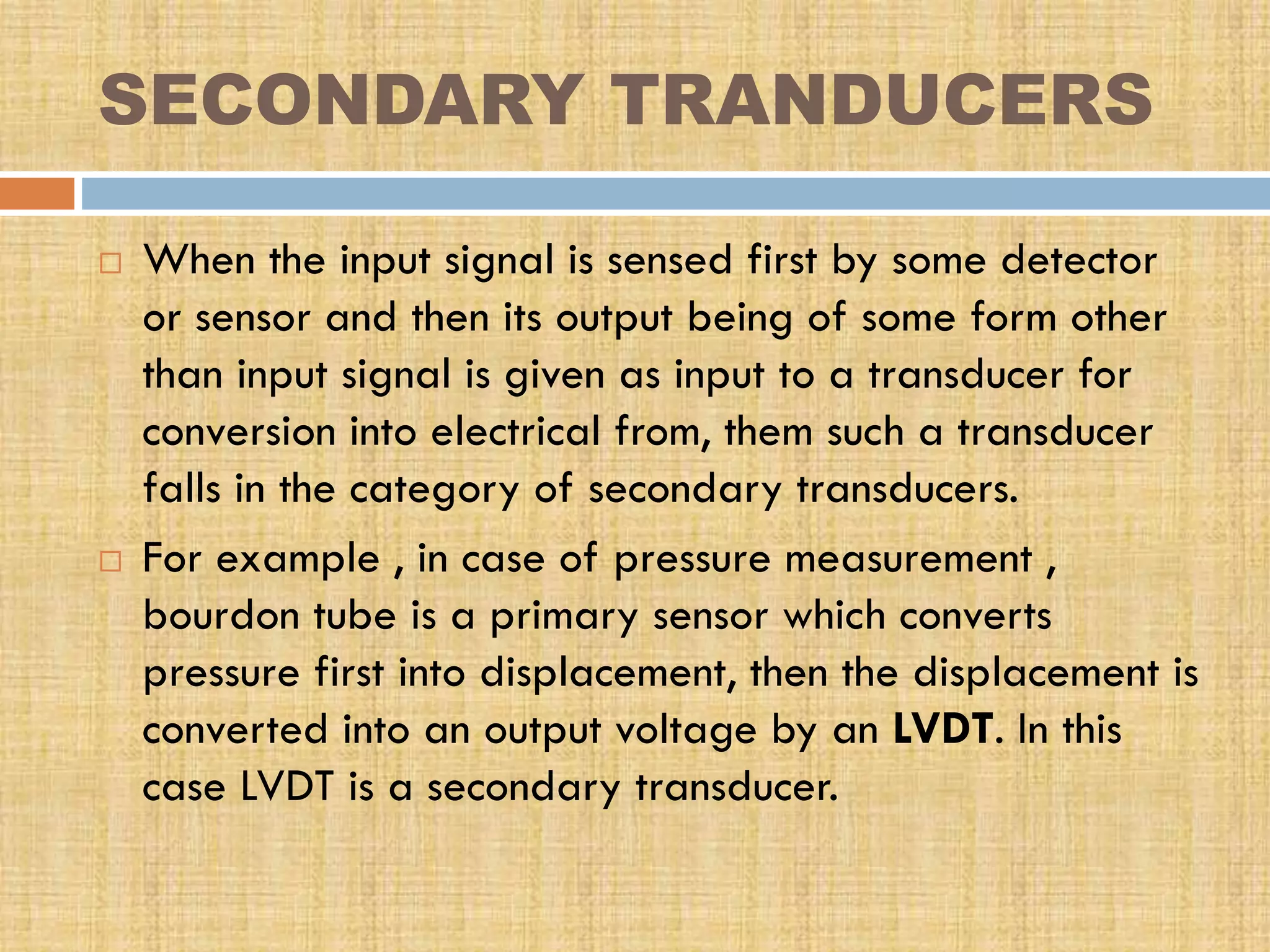SECONDARY TRANDUCERS




When the input signal is sensed first by some detector
or sensor and then its output being of some form other
than input signal is given as input to a transducer for
conversion into electrical from, them such a transducer
falls in the category of secondary transducers.
For example , in case of pressure measurement ,
bourdon tube is a primary sensor which converts
pressure first into displacement, then the displacement is
converted into an output voltage by an LVDT. In this
case LVDT is a secondary transducer.

 