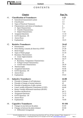 Content Transducers
THE GATE ACADEMY PVT.LTD. H.O.: #74, Keshava Krupa (third Floor), 30th
Cross, 10th
Main, Jayanagar 4th
Block, Bangalore-11
: 080-65700750,  info@thegateacademy.com © Copyright reserved. Web: www.thegateacademy.com Page | i
CC OO NN TT EE NN TT SS
Chapter Page No.
#1. Classification of Transducers 1-23
 Generalized measurement system 1-2
 Classification 2-3
 Types of Electrical Transucers 3-6
 Charatcteristics and choice of transducers 6
 Input Characteristics 6-7
 Transfer Characteristics 7
 Output Characteristics 7-10
 Assigment Questions 11-14
 GATE Questions –IN 14-17
 Answer Keys 18
 Explanations 18-23
#2. Resistive Transducers 24-63
 Potentiometer 24-27
 Power Rating, Linearity & Sensivity of POT 27-30
 Strain Gauges 30-31
 Types of Strain gauges 31-34
 Resistance Thermometers 35
 Linear Approximation 35-36
 Thermistor 36-37
 Resistance- Temperature Characteristics 37
 Voltage-Current Characteristics 38
 Current time Characteristics 38-39
 Thermocouples 39-41
 Assignment Questions 42-46
 GATE Questions –IN 46-54
 Answer Keys 55
 Explanations 55-63
#3. Inductive Transducers 64-80
 Principle of changes of self inductance 64-65
 Principle of change of mutual induction 65
 Principle of production of eddy currents 65-66
 Linear variable differential Transformer (LVDT) 66-68
 Rotary Variable differantail transfomer (RVDT) 68
 Synchros and Resolvers 68-71
 Assignment Questions 71-73
 GATE Questions –IN 74-75
 Answer Keys 76
 Explanations 76-80
#4. Capacitive Transducers 81-104
 Changes in area between the plates 81-83
 Changes in between the plates distance 83-84
 Differential Arrangement 85
 