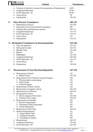 Content Transducers
THE GATE ACADEMY PVT.LTD. H.O.: #74, Keshava Krupa (third Floor), 30th
Cross, 10th
Main, Jayanagar 4th
Block, Bangalore-11
: 080-65700750,  info@thegateacademy.com © Copyright reserved. Web: www.thegateacademy.com Page | ii
 Variation of dielectric constant for measurement of displacement 86-91
 Assignment Questions 92-94
 GATE Questions –IN 94-98
 Answer Keys 99
 Explanations 99-104
#5. Piezo Electric Transducers 105-121
 Mathematical Analysis 105-108
 Equivalent Circuit of piezoelectric transducer 108
 Loading effect and frequency response 108-111
 Assignment Questions 112-114
 GATE Questions –IN 114-115
 Answer Keys 116
 Explanations 116-121
#6. Mechanical Transducers in Instrumentation 122-146
 Type and operation 122-123
 Spring and its types 123-124
 Bourdan Tube 125-126
 Bellows 126
 Diaphragms 126-128
 Assignment Questions 129-130
 GATE Questions –IN 131-137
 Answer Keys 138
 Explanations 138-146
#7. Measurement of Non Electrical Quantities 147-192
 Measurement of Strain 147
 Ballast Circuit 147-153
 Measurement of low Pressure (Vacuum Gauges) 154
 Thermocouple vacuum gauge 154
 Pirani Gauge 155
 Ionization gauge 155
 Measurement of linear velocity 156
 Measurement of Angular velocity 156-160
 Measurement of Vibration 160-162
 Measurement of Flow 162
 Electro magnetic flow meters 162-164
 Ultrasonic flow meters 164-165
 Measurement of Humidity 165
 Resistive Hygrometer 165
 Aluminium Oxide Hygrometer 165
 Crystal Hygrometer 166
 Measurement of pH Value 166-167
 Nuclear Instrumentation 167
 Geiger Muller Tube 167
 Ionization Chamber 168
 Scintillation Counters 169
 Measurements 169-179
 Assignment Questions 179-182
 GATE Questions –IN 183-185
 