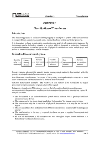Chapter 1 Transducers
THE GATE ACADEMY PVT.LTD. H.O.: #74, Keshava Krupa (third Floor), 30th
Cross, 10th
Main, Jayanagar 4th
Block, Bangalore-11
: 080-65700750,  info@thegateacademy.com © Copyright reserved. Web: www.thegateacademy.com Page 1
CHAPTER 1
Classification of Transducers
Introduction
The measuring process is one in which the property of an object or system under consideration
is compared to an accepted standard unit, a standard defined for that particular property.
It is important to have a systematic organization and analysis of measurement systems. An
instrument may be defined as a device or a system which is designed to maintain a functional
relationship between prescribed properties of physical variables and must include ways and
means of communication to a human observer.
Generalized Measurement system
Primary sensing element the quantity under measurement makes its first contact with the
primary sensing element of a measurement system
Variable conversion element - The output of the primary sensing element is converted to some
other suitable form for the instrument to perform desired function
Variable manipulation element - The function of this element is to manipulate the signal
presented to it preserving the original nature of the signal.
Data preserving element-This element conveys the information about the quantity under
measurement to the personnel handling the instrument or the system for monitoring, control &
analysis purposes.
 The measurand in an instrumentation system makes contact with a primary detection
element or input device.
 The measurand or the input signal is called an “information” for measurement system.
 The information may be in the form of physical phenomenon or it may be an electrical
signal.
 The process of detection and conversion of the information into an acceptable form requires
energy.
 The ideal situation is, the energy required for above purpose is supplied from outside, not
from measurand
 So that the measurand is not distorted and the analogous output of the detection is a
faithful representation of measurand.
Primary
sensing
element
Variable
conversion
element
Variable
manipulation
element
Data
transmission
element
Variable
presentation
element
Quantity
to be
measured
 
