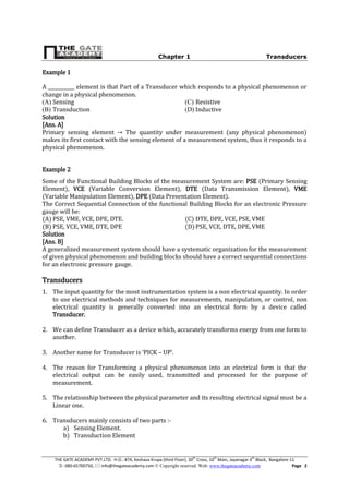 Chapter 1 Transducers
THE GATE ACADEMY PVT.LTD. H.O.: #74, Keshava Krupa (third Floor), 30th
Cross, 10th
Main, Jayanagar 4th
Block, Bangalore-11
: 080-65700750,  info@thegateacademy.com © Copyright reserved. Web: www.thegateacademy.com Page 2
Example 1
A ___________ element is that Part of a Transducer which responds to a physical phenomenon or
change in a physical phenomenon.
(A) Sensing
(B) Transduction
(C) Resistive
(D) Inductive
Solution
[Ans. A]
Primary sensing element The quantity under measurement (any physical phenomenon)
makes its first contact with the sensing element of a measurement system, thus it responds to a
physical phenomenon.
Example 2
Some of the Functional Building Blocks of the measurement System are: PSE (Primary Sensing
Element), VCE (Variable Conversion Element), DTE (Data Transmission Element), VME
(Variable Manipulation Element), DPE (Data Presentation Element).
The Correct Sequential Connection of the functional Building Blocks for an electronic Pressure
gauge will be:
(A) PSE, VME, VCE, DPE, DTE.
(B) PSE, VCE, VME, DTE, DPE
(C) DTE, DPE, VCE, PSE, VME
(D)PSE, VCE, DTE, DPE, VME
Solution
[Ans. B]
A generalized measurement system should have a systematic organization for the measurement
of given physical phenomenon and building blocks should have a correct sequential connections
for an electronic pressure gauge.
Transducers
1. The input quantity for the most instrumentation system is a non electrical quantity. In order
to use electrical methods and techniques for measurements, manipulation, or control, non
electrical quantity is generally converted into an electrical form by a device called
Transducer.
2. We can define Transducer as a device which, accurately transforms energy from one form to
another.
3. Another name for Transducer is ‘PICK – UP’.
4. The reason for Transforming a physical phenomenon into an electrical form is that the
electrical output can be easily used, transmitted and processed for the purpose of
measurement.
5. The relationship between the physical parameter and its resulting electrical signal must be a
Linear one.
6. Transducers mainly consists of two parts :-
a) Sensing Element.
b) Transduction Element
 
