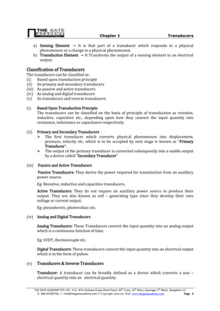 Chapter 1 Transducers
THE GATE ACADEMY PVT.LTD. H.O.: #74, Keshava Krupa (third Floor), 30th
Cross, 10th
Main, Jayanagar 4th
Block, Bangalore-11
: 080-65700750,  info@thegateacademy.com © Copyright reserved. Web: www.thegateacademy.com Page 3
a) Sensing Element It is that part of a transducer which responds to a physical
phenomenon or a change in a physical phenomenon.
b) Transduction Element It Transforms the output of a sensing element to an electrical
output.
Classification of Transducers
The transducers can be classified as:
(i) Based upon transduction principle
(ii) As primary and secondary transducers
(iii) As passive and active transducers
(iv) As analog and digital transducers
(v) As transducers and inverse transducers
(i) Based Upon Transduction Principle
The transducers can be classified on the basis of principle of transduction as resistive,
inductive, capacitive etc., depending upon how they convert the input quantity into
resistance, inductance or capacitance respectively.
(ii) Primary and Secondary Transducers
 The first transducer which converts physical phenomenon into displacement,
pressure, velocity etc. which is to be accepted by next stage is known as “Primary
Transducer”.
 The output of the primary transducer is converted subsequently into a usable output
by a device called “Secondary Transducer”
(iii) Passive and Active Transducers
Passive Transducers: They derive the power required for transduction from an auxillary
power source.
Eg: Resistive, inductive and capacitive transducers.
Active Transducers: They do not require an auxillary power source to produce their
output. They are also known as self – generating type since they develop their own
voltage or current output.
Eg: piezoelectric, photovoltaic etc.
(iv) Analog and Digital Transducers
Analog Transducers: These Transducers convert the input quantity into an analog output
which is a continuous function of time.
Eg: LVDT, thermocouple etc.
Digital Transducers: These transducers convert the input quantity into an electrical output
which is in the form of pulses.
(v) Transducers & Inverse Transducers
Transducer: A transducer can be broadly defined as a device which converts a non –
electrical quantity into an electrical quantity.
 