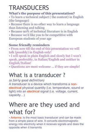 TRANSDUCERS
What’s the purpose of this presentation?
• To learn a technical subject ( the content) in English
(the language)
• Because there is no other way to learn a language
than listening and talking
• Because 90% of technical literature is in English
• Because we’d like you to be competitive with
European students of your age
Some friendly reminders
• From now till the end of this presentation we will
talk (possibly) in English only!
• I will speak in plain English and slowly but I won’t
speak, preferably, in Italian/English and neither in
English/Italian!
• Questions are most welcome … if they are simple!
What is a transducer ?
(a fairly good definition)
A transducer is a device which transforms a non-
electrical physical quantity (i.e. temperature, sound or
light) into an electrical signal (i.e. voltage, current,
capacity…)
Where are they used and
what for?
• Antenna: is the most basic transducer and can be made
from a simple piece of wire. It converts electromagnetic
energy into electricity when it receives signals and does the
opposite when it transmits
 