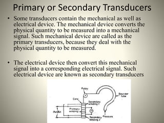 Primary or Secondary Transducers
• Some transducers contain the mechanical as well as
electrical device. The mechanical device converts the
physical quantity to be measured into a mechanical
signal. Such mechanical device are called as the
primary transducers, because they deal with the
physical quantity to be measured.
• The electrical device then convert this mechanical
signal into a corresponding electrical signal. Such
electrical device are known as secondary transducers
 