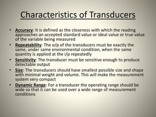 Characteristics of Transducers
• Accuracy: It is defined as the closeness with which the reading
approaches an accepted standard value or ideal value or true value
of the variable being measured
• Repeatability: The o/p of the transducers must be exactly the
same, under same environmental condition, when the same
quantity is applied at the i/p repeatedly
• Sensitivity: The transducer must be sensitive enough to produce
detectable output
• Size: The transducers should have smallest possible size and shape
with minimal weight and volume. This will make the measurement
system very compact
• Dynamic Range: For a transducer the operating range should be
wide so that it can be used over a wide range of measurement
conditions
 