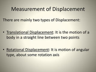 Measurement of Displacement
There are mainly two types of Displacement:
• Translational Displacement: It is the motion of a
body in a straight line between two points
• Rotational Displacement: It is motion of angular
type, about some rotation axis
 