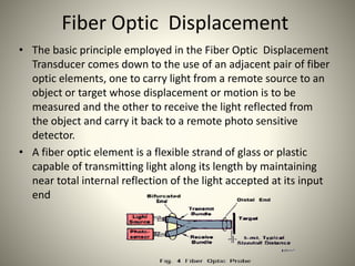 Fiber Optic Displacement
• The basic principle employed in the Fiber Optic Displacement
Transducer comes down to the use of an adjacent pair of fiber
optic elements, one to carry light from a remote source to an
object or target whose displacement or motion is to be
measured and the other to receive the light reflected from
the object and carry it back to a remote photo sensitive
detector.
• A fiber optic element is a flexible strand of glass or plastic
capable of transmitting light along its length by maintaining
near total internal reflection of the light accepted at its input
end
 