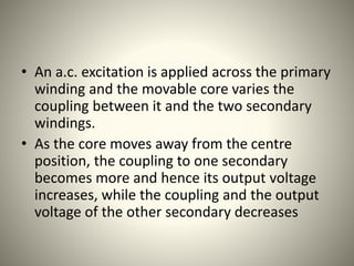 • An a.c. excitation is applied across the primary
winding and the movable core varies the
coupling between it and the two secondary
windings.
• As the core moves away from the centre
position, the coupling to one secondary
becomes more and hence its output voltage
increases, while the coupling and the output
voltage of the other secondary decreases
 
