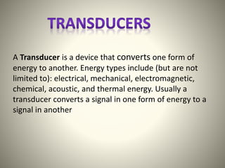 A Transducer is a device that converts one form of
energy to another. Energy types include (but are not
limited to): electrical, mechanical, electromagnetic,
chemical, acoustic, and thermal energy. Usually a
transducer converts a signal in one form of energy to a
signal in another
 