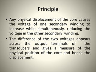 Principle
• Any physical displacement of the core causes
the voltage of one secondary winding to
increase while simultaneously, reducing the
voltage in the other secondary winding.
• The difference of the two voltages appears
across the output terminals of the
transducers and gives a measure of the
physical position of the core and hence the
displacement.
 
