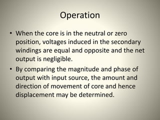 Operation
• When the core is in the neutral or zero
position, voltages induced in the secondary
windings are equal and opposite and the net
output is negligible.
• By comparing the magnitude and phase of
output with input source, the amount and
direction of movement of core and hence
displacement may be determined.
 