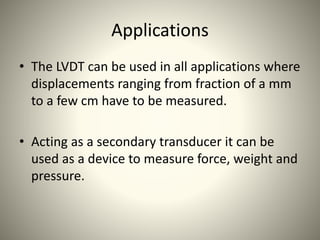 Applications
• The LVDT can be used in all applications where
displacements ranging from fraction of a mm
to a few cm have to be measured.
• Acting as a secondary transducer it can be
used as a device to measure force, weight and
pressure.
 