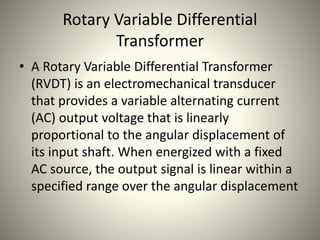 Rotary Variable Differential
Transformer
• A Rotary Variable Differential Transformer
(RVDT) is an electromechanical transducer
that provides a variable alternating current
(AC) output voltage that is linearly
proportional to the angular displacement of
its input shaft. When energized with a fixed
AC source, the output signal is linear within a
specified range over the angular displacement
 