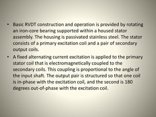 • Basic RVDT construction and operation is provided by rotating
an iron-core bearing supported within a housed stator
assembly. The housing is passivated stainless steel. The stator
consists of a primary excitation coil and a pair of secondary
output coils.
• A fixed alternating current excitation is applied to the primary
stator coil that is electromagnetically coupled to the
secondary coils. This coupling is proportional to the angle of
the input shaft. The output pair is structured so that one coil
is in-phase with the excitation coil, and the second is 180
degrees out-of-phase with the excitation coil.
 