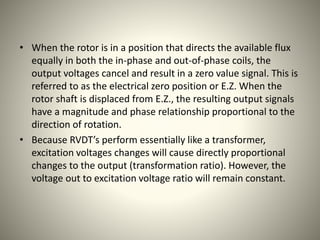 • When the rotor is in a position that directs the available flux
equally in both the in-phase and out-of-phase coils, the
output voltages cancel and result in a zero value signal. This is
referred to as the electrical zero position or E.Z. When the
rotor shaft is displaced from E.Z., the resulting output signals
have a magnitude and phase relationship proportional to the
direction of rotation.
• Because RVDT’s perform essentially like a transformer,
excitation voltages changes will cause directly proportional
changes to the output (transformation ratio). However, the
voltage out to excitation voltage ratio will remain constant.
 
