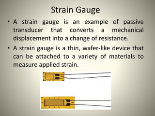 Strain Gauge
• A strain gauge is an example of passive
transducer that converts a mechanical
displacement into a change of resistance.
• A strain gauge is a thin, wafer-like device that
can be attached to a variety of materials to
measure applied strain.
 