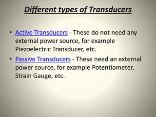 Different types of Transducers
• Active Transducers - These do not need any
external power source, for example
Piezoelectric Transducer, etc.
• Passive Transducers - These need an external
power source, for example Potentiometer,
Strain Gauge, etc.
 