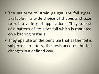 • The majority of strain gauges are foil types,
available in a wide choice of shapes and sizes
to suit a variety of applications. They consist
of a pattern of resistive foil which is mounted
on a backing material.
• They operate on the principle that as the foil is
subjected to stress, the resistance of the foil
changes in a defined way.
 