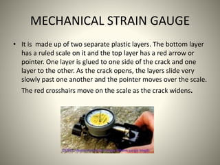 MECHANICAL STRAIN GAUGE
• It is made up of two separate plastic layers. The bottom layer
has a ruled scale on it and the top layer has a red arrow or
pointer. One layer is glued to one side of the crack and one
layer to the other. As the crack opens, the layers slide very
slowly past one another and the pointer moves over the scale.
The red crosshairs move on the scale as the crack widens.
 