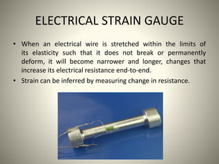 ELECTRICAL STRAIN GAUGE
• When an electrical wire is stretched within the limits of
its elasticity such that it does not break or permanently
deform, it will become narrower and longer, changes that
increase its electrical resistance end-to-end.
• Strain can be inferred by measuring change in resistance.
 