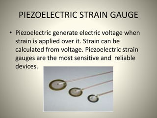 PIEZOELECTRIC STRAIN GAUGE
• Piezoelectric generate electric voltage when
strain is applied over it. Strain can be
calculated from voltage. Piezoelectric strain
gauges are the most sensitive and reliable
devices.
 