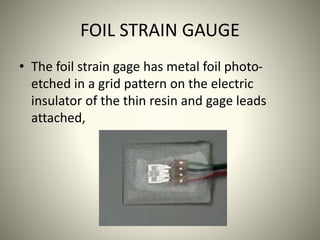 FOIL STRAIN GAUGE
• The foil strain gage has metal foil photo-
etched in a grid pattern on the electric
insulator of the thin resin and gage leads
attached,
 