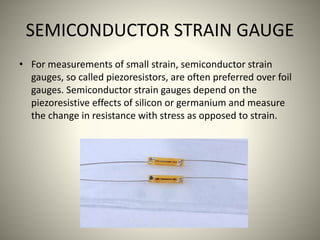 SEMICONDUCTOR STRAIN GAUGE
• For measurements of small strain, semiconductor strain
gauges, so called piezoresistors, are often preferred over foil
gauges. Semiconductor strain gauges depend on the
piezoresistive effects of silicon or germanium and measure
the change in resistance with stress as opposed to strain.
 