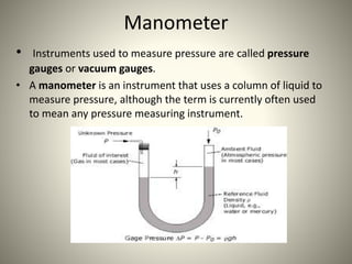 Manometer
• Instruments used to measure pressure are called pressure
gauges or vacuum gauges.
• A manometer is an instrument that uses a column of liquid to
measure pressure, although the term is currently often used
to mean any pressure measuring instrument.
 