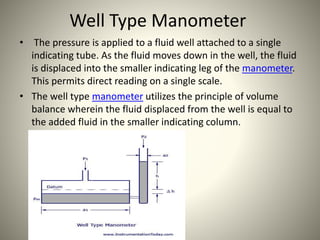 Well Type Manometer
• The pressure is applied to a fluid well attached to a single
indicating tube. As the fluid moves down in the well, the fluid
is displaced into the smaller indicating leg of the manometer.
This permits direct reading on a single scale.
• The well type manometer utilizes the principle of volume
balance wherein the fluid displaced from the well is equal to
the added fluid in the smaller indicating column.
 