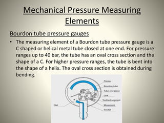 Mechanical Pressure Measuring
Elements
Bourdon tube pressure gauges
• The measuring element of a Bourdon tube pressure gauge is a
C shaped or helical metal tube closed at one end. For pressure
ranges up to 40 bar, the tube has an oval cross section and the
shape of a C. For higher pressure ranges, the tube is bent into
the shape of a helix. The oval cross section is obtained during
bending.
 