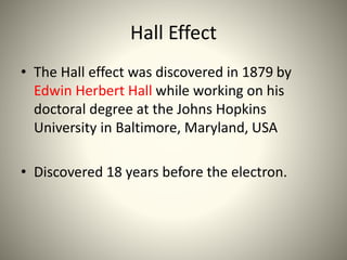 Hall Effect
• The Hall effect was discovered in 1879 by
Edwin Herbert Hall while working on his
doctoral degree at the Johns Hopkins
University in Baltimore, Maryland, USA
• Discovered 18 years before the electron.
 