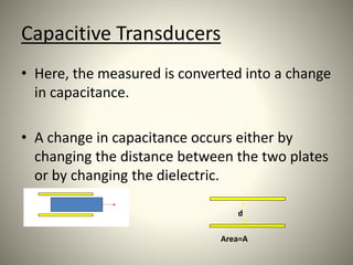 Capacitive Transducers
• Here, the measured is converted into a change
in capacitance.
• A change in capacitance occurs either by
changing the distance between the two plates
or by changing the dielectric.
d
Area=A
 