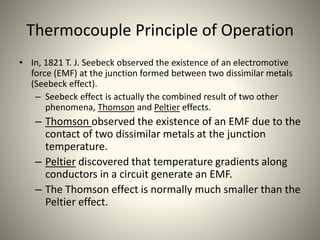 Thermocouple Principle of Operation
• In, 1821 T. J. Seebeck observed the existence of an electromotive
force (EMF) at the junction formed between two dissimilar metals
(Seebeck effect).
– Seebeck effect is actually the combined result of two other
phenomena, Thomson and Peltier effects.
– Thomson observed the existence of an EMF due to the
contact of two dissimilar metals at the junction
temperature.
– Peltier discovered that temperature gradients along
conductors in a circuit generate an EMF.
– The Thomson effect is normally much smaller than the
Peltier effect.
 