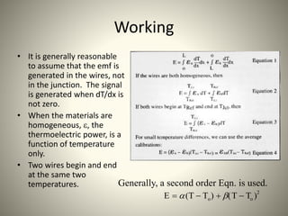 Working
• It is generally reasonable
to assume that the emf is
generated in the wires, not
in the junction. The signal
is generated when dT/dx is
not zero.
• When the materials are
homogeneous, e, the
thermoelectric power, is a
function of temperature
only.
• Two wires begin and end
at the same two
temperatures. Generally, a second order Eqn. is used.
E  (T  To)  (T  To )2
 