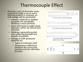 Thermocouple Effect
• Any time a pair of dissimilar wires
is joined to make a circuit and a
thermal gradient is imposed, an
emf voltage will be generated.
– Twisted, soldered or welded
junctions are acceptable.
Welding is most common.
– Keep weld bead or solder bead
diameter within 10-15% of wire
diameter
– Welding is generally quicker
than soldering but both are
equally acceptable
– Voltage or EMF produced
depends on:
• Types of materials used
• Temperature difference
between the measuring
junction and the reference
junction
 
