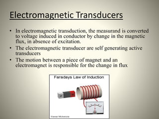 Electromagnetic Transducers
• In electromagnetic transduction, the measurand is converted
to voltage induced in conductor by change in the magnetic
flux, in absence of excitation.
• The electromagnetic transducer are self generating active
transducers
• The motion between a piece of magnet and an
electromagnet is responsible for the change in flux
 