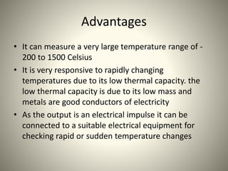 Advantages
• It can measure a very large temperature range of -
200 to 1500 Celsius
• It is very responsive to rapidly changing
temperatures due to its low thermal capacity. the
low thermal capacity is due to its low mass and
metals are good conductors of electricity
• As the output is an electrical impulse it can be
connected to a suitable electrical equipment for
checking rapid or sudden temperature changes
 