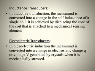 Inductance Transducers:
• In inductive transduction, the measurand is
converted into a change in the self inductance of a
single coil. It is achieved by displacing the core of
the coil that is attached to a mechanical sensing
element
Piezoelectric Transducers:
• In piezoelectric induction the measurand is
converted into a change in electrostatic charge q
or voltage V generated by crystals when it is
mechanically stressed.
 