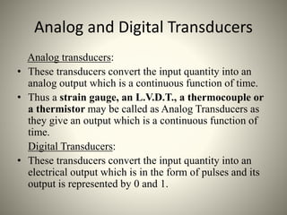Analog and Digital Transducers
Analog transducers:
• These transducers convert the input quantity into an
analog output which is a continuous function of time.
• Thus a strain gauge, an L.V.D.T., a thermocouple or
a thermistor may be called as Analog Transducers as
they give an output which is a continuous function of
time.
Digital Transducers:
• These transducers convert the input quantity into an
electrical output which is in the form of pulses and its
output is represented by 0 and 1.
 