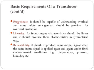 Basic Requirements Of a Transducer
(cont’d)
Ruggedness. It should be capable of withstanding overload
and some safety arrangement should be provided for
overload protection.
Linearity. Its input-output characteristics should be linear
and it should produce these characteristics in symmetrical
way.
Repeatability. It should reproduce same output signal when
the same input signal is applied again and again under fixed
environmental conditions e.g. temperature, pressure,
humidity etc.
 