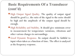 Basic Requirements Of a Transducer
(cont’d)
High Output Signal Quality. The quality of output signal
should be good i.e. the ratio of the signal to the noise should
be high and the amplitude of the output signal should be
enough.
High Reliability and Stability. It should give minimum error
in measurement for temperature variations, vibrations and
other various changes in surroundings.
Good Dynamic Response. Its output should be faithful to
input when taken as a function of time. The effect is analyzed
as the frequency response.
 