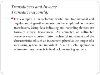 Transducers and Inverse
Transducers(cont’d)
For examples a piezoelectric crystal and transnational and
angular moving-coil elements can be employed as inverse
transducers. Many data-indicating and recording devices are
basically inverse transducers. An ammeter or voltmeter
converts electric current into mechanical movement and the
characteristics of such an instrument placed at the output of a
measuring system are important. A most useful application
of inverse transducers is in feedback measuring systems.
 