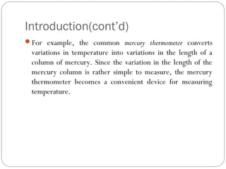 Introduction(cont’d)
For example, the common mercury thermometer converts
variations in temperature into variations in the length of a
column of mercury. Since the variation in the length of the
mercury column is rather simple to measure, the mercury
thermometer becomes a convenient device for measuring
temperature.
 