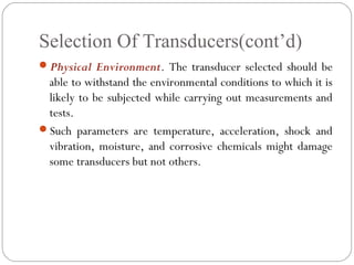 Selection Of Transducers(cont’d)
Physical Environment. The transducer selected should be
able to withstand the environmental conditions to which it is
likely to be subjected while carrying out measurements and
tests.
Such parameters are temperature, acceleration, shock and
vibration, moisture, and corrosive chemicals might damage
some transducers but not others.
 