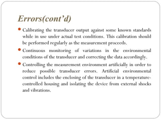 Errors(cont’d)
Calibrating the transducer output against some known standards
while in use under actual test conditions. This calibration should
be performed regularly as the measurement proceeds.
Continuous monitoring of variations in the environmental
conditions of the transducer and correcting the data accordingly.
Controlling the measurement environment artificially in order to
reduce possible transducer errors. Artificial environmental
control includes the enclosing of the transducer in a temperature-
controlled housing and isolating the device from external shocks
and vibrations.
 
 
