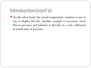 Introduction(cont’d)
On the other hand, the actual temperature variation is not as
easy to display directly. Another example is manometer, which
detects pressure and indicates it directly on a scale calibrated
in actual units of pressure.
 